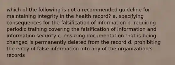 which of the following is not a recommended guideline for maintaining integrity in the health record? a. specifying consequences for the falsification of information b. requiring periodic training covering the falsification of information and information security c. ensuring documentation that is being changed is permanently deleted from the record d. prohibiting the entry of false information into any of the organization's records