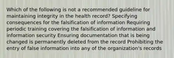 Which of the following is not a recommended guideline for maintaining integrity in the health record? Specifying consequences for the falsification of information Requiring periodic training covering the falsification of information and information security Ensuring documentation that is being changed is permanently deleted from the record Prohibiting the entry of false information into any of the organization's records