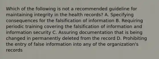 Which of the following is not a recommended guideline for maintaining integrity in the health records? A. Specifying consequences for the falsification of information B. Requiring periodic training covering the falsification of information and information security C. Assuring documentation that is being changed in permanently deleted from the record D. Prohibiting the entry of false information into any of the organization's records