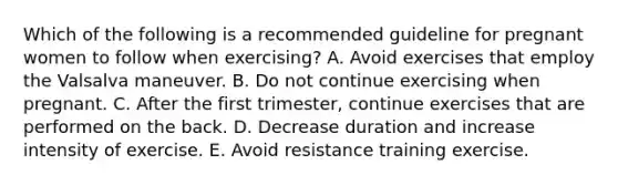 Which of the following is a recommended guideline for pregnant women to follow when exercising? A. Avoid exercises that employ the Valsalva maneuver. B. Do not continue exercising when pregnant. C. After the first trimester, continue exercises that are performed on the back. D. Decrease duration and increase intensity of exercise. E. Avoid resistance training exercise.