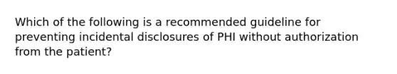 Which of the following is a recommended guideline for preventing incidental disclosures of PHI without authorization from the patient?