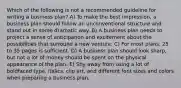 Which of the following is not a recommended guideline for writing a business plan? A) To make the best impression, a business plan should follow an unconventional structure and stand out in some dramatic way. B) A business plan needs to project a sense of anticipation and excitement about the possibilities that surround a new venture. C) For most plans, 25 to 35 pages is sufficient. D) A business plan should look sharp, but not a lot of money should be spent on the physical appearance of the plan. E) Shy away from using a lot of boldfaced type, italics, clip art, and different font sizes and colors when preparing a business plan.