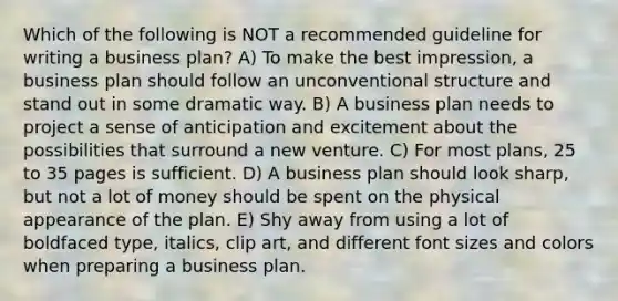 Which of the following is NOT a recommended guideline for writing a business plan? A) To make the best impression, a business plan should follow an unconventional structure and stand out in some dramatic way. B) A business plan needs to project a sense of anticipation and excitement about the possibilities that surround a new venture. C) For most plans, 25 to 35 pages is sufficient. D) A business plan should look sharp, but not a lot of money should be spent on the physical appearance of the plan. E) Shy away from using a lot of boldfaced type, italics, clip art, and different font sizes and colors when preparing a business plan.