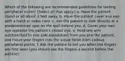 Which of the following are recommended guidelines for testing peripheral vision? (Select all that apply.) a. Have the patient stand or sit about 3 feet away. b. Have the patient cover one eye with a hand or index card. c. Ask the patient to look directly at a predetermined spot on the wall behind you. d. Cover your own eye opposite the patient's closed eye. e. Hold one arm outstretched to one side equidistant from you and the patient, and move your fingers into the visual fields from various peripheral points. f. Ask the patient to tell you when the fingers are first seen (you should see the fingers a second before the patient).