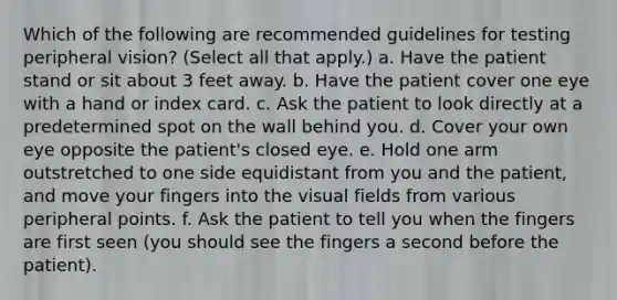 Which of the following are recommended guidelines for testing peripheral vision? (Select all that apply.) a. Have the patient stand or sit about 3 feet away. b. Have the patient cover one eye with a hand or index card. c. Ask the patient to look directly at a predetermined spot on the wall behind you. d. Cover your own eye opposite the patient's closed eye. e. Hold one arm outstretched to one side equidistant from you and the patient, and move your fingers into the visual fields from various peripheral points. f. Ask the patient to tell you when the fingers are first seen (you should see the fingers a second before the patient).