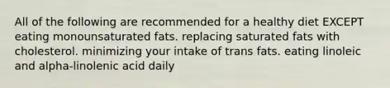 All of the following are recommended for a healthy diet EXCEPT eating monounsaturated fats. replacing saturated fats with cholesterol. minimizing your intake of trans fats. eating linoleic and alpha-linolenic acid daily