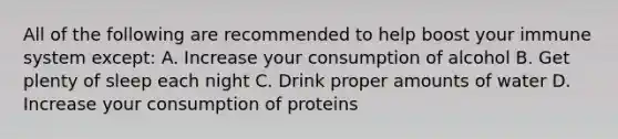 All of the following are recommended to help boost your immune system except: A. Increase your consumption of alcohol B. Get plenty of sleep each night C. Drink proper amounts of water D. Increase your consumption of proteins