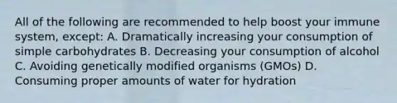 All of the following are recommended to help boost your immune system, except: A. Dramatically increasing your consumption of simple carbohydrates B. Decreasing your consumption of alcohol C. Avoiding genetically modified organisms (GMOs) D. Consuming proper amounts of water for hydration