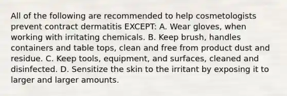 All of the following are recommended to help cosmetologists prevent contract dermatitis EXCEPT: A. Wear gloves, when working with irritating chemicals. B. Keep brush, handles containers and table tops, clean and free from product dust and residue. C. Keep tools, equipment, and surfaces, cleaned and disinfected. D. Sensitize the skin to the irritant by exposing it to larger and larger amounts.