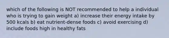 which of the following is NOT recommended to help a individual who is trying to gain weight a) increase their energy intake by 500 kcals b) eat nutrient-dense foods c) avoid exercising d) include foods high in healthy fats