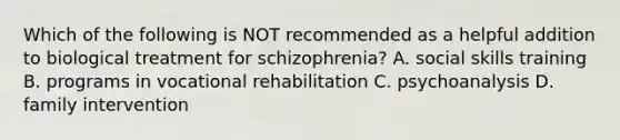 Which of the following is NOT recommended as a helpful addition to biological treatment for schizophrenia? A. social skills training B. programs in vocational rehabilitation C. psychoanalysis D. family intervention