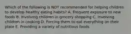 Which of the following is NOT recommended for helping children to develop healthy eating habits? A. Frequent exposure to new foods B. Involving children in grocery shopping C. Involving children in cooking D. Forcing them to eat everything on their plate E. Providing a variety of nutritious foods