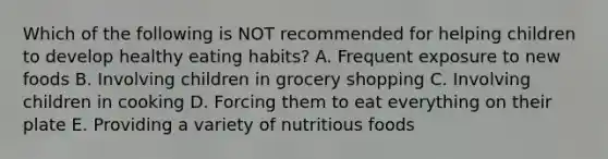 Which of the following is NOT recommended for helping children to develop healthy eating habits? A. Frequent exposure to new foods B. Involving children in grocery shopping C. Involving children in cooking D. Forcing them to eat everything on their plate E. Providing a variety of nutritious foods