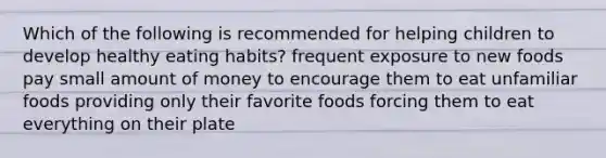 Which of the following is recommended for helping children to develop healthy eating habits? frequent exposure to new foods pay small amount of money to encourage them to eat unfamiliar foods providing only their favorite foods forcing them to eat everything on their plate