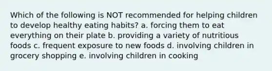 Which of the following is NOT recommended for helping children to develop healthy eating habits? a. forcing them to eat everything on their plate b. providing a variety of nutritious foods c. frequent exposure to new foods d. involving children in grocery shopping e. involving children in cooking