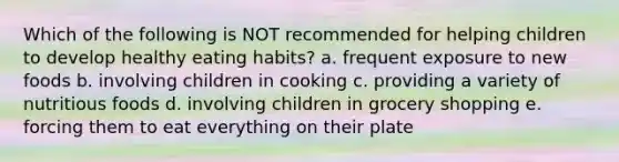 Which of the following is NOT recommended for helping children to develop healthy eating habits? a. frequent exposure to new foods b. involving children in cooking c. providing a variety of nutritious foods d. involving children in grocery shopping e. forcing them to eat everything on their plate