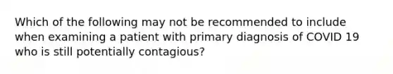 Which of the following may not be recommended to include when examining a patient with primary diagnosis of COVID 19 who is still potentially contagious?