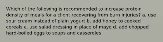 Which of the following is recommended to increase protein density of meals for a client recovering from burn injuries? a. use sour cream instead of plain yogurt b. add honey to cooked cereals c. use salad dressing in place of mayo d. add chopped hard-boiled eggs to soups and casseroles