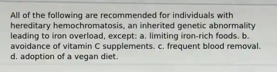 All of the following are recommended for individuals with hereditary hemochromatosis, an inherited genetic abnormality leading to iron overload, except: a. limiting iron-rich foods. b. avoidance of vitamin C supplements. c. frequent blood removal. d. adoption of a vegan diet.