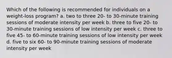 Which of the following is recommended for individuals on a weight-loss program? a. two to three 20- to 30-minute training sessions of moderate intensity per week b. three to five 20- to 30-minute training sessions of low intensity per week c. three to five 45- to 60-minute training sessions of low intensity per week d. five to six 60- to 90-minute training sessions of moderate intensity per week