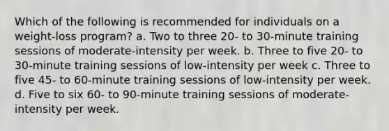 Which of the following is recommended for individuals on a weight-loss program? a. Two to three 20- to 30-minute training sessions of moderate-intensity per week. b. Three to five 20- to 30-minute training sessions of low-intensity per week c. Three to five 45- to 60-minute training sessions of low-intensity per week. d. Five to six 60- to 90-minute training sessions of moderate-intensity per week.