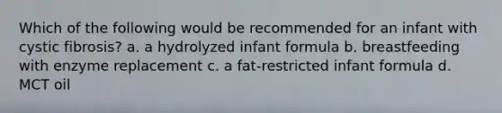 Which of the following would be recommended for an infant with cystic fibrosis? a. a hydrolyzed infant formula b. breastfeeding with enzyme replacement c. a fat-restricted infant formula d. MCT oil