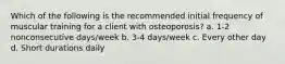 Which of the following is the recommended initial frequency of muscular training for a client with osteoporosis? a. 1-2 nonconsecutive days/week b. 3-4 days/week c. Every other day d. Short durations daily