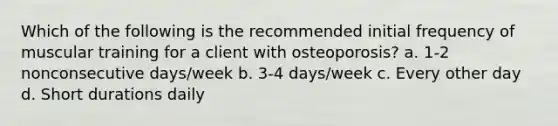 Which of the following is the recommended initial frequency of muscular training for a client with osteoporosis? a. 1-2 nonconsecutive days/week b. 3-4 days/week c. Every other day d. Short durations daily