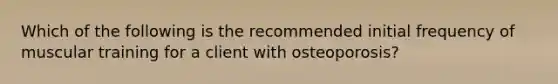 Which of the following is the recommended initial frequency of muscular training for a client with osteoporosis?