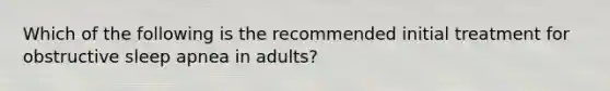 Which of the following is the recommended initial treatment for obstructive sleep apnea in adults?