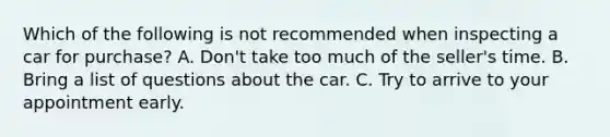 Which of the following is not recommended when inspecting a car for purchase? A. Don't take too much of the seller's time. B. Bring a list of questions about the car. C. Try to arrive to your appointment early.