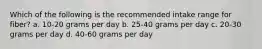 Which of the following is the recommended intake range for fiber? a. 10-20 grams per day b. 25-40 grams per day c. 20-30 grams per day d. 40-60 grams per day