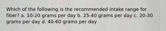 Which of the following is the recommended intake range for fiber? a. 10-20 grams per day b. 25-40 grams per day c. 20-30 grams per day d. 40-60 grams per day