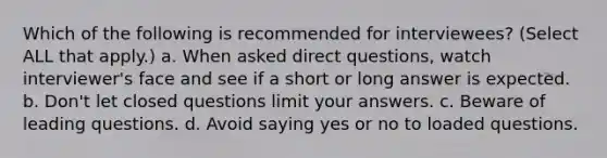 Which of the following is recommended for interviewees? (Select ALL that apply.) a. When asked direct questions, watch interviewer's face and see if a short or long answer is expected. b. Don't let closed questions limit your answers. c. Beware of leading questions. d. Avoid saying yes or no to loaded questions.