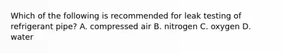 Which of the following is recommended for leak testing of refrigerant pipe? A. compressed air B. nitrogen C. oxygen D. water