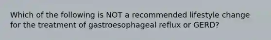 Which of the following is NOT a recommended lifestyle change for the treatment of gastroesophageal reflux or GERD?