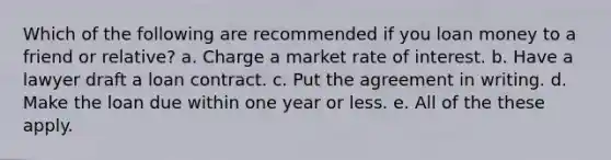 Which of the following are recommended if you loan money to a friend or relative? a. Charge a market rate of interest. b. Have a lawyer draft a loan contract. c. Put the agreement in writing. d. Make the loan due within one year or less. e. All of the these apply.