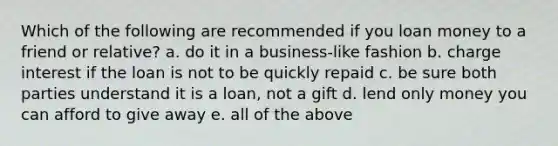 Which of the following are recommended if you loan money to a friend or relative? a. do it in a business-like fashion b. charge interest if the loan is not to be quickly repaid c. be sure both parties understand it is a loan, not a gift d. lend only money you can afford to give away e. all of the above