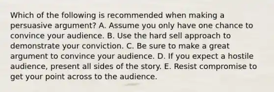 Which of the following is recommended when making a persuasive​ argument? A. Assume you only have one chance to convince your audience. B. Use the hard sell approach to demonstrate your conviction. C. Be sure to make a great argument to convince your audience. D. If you expect a hostile​ audience, present all sides of the story. E. Resist compromise to get your point across to the audience.