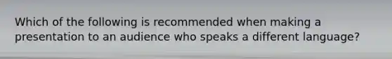 Which of the following is recommended when making a presentation to an audience who speaks a different language?