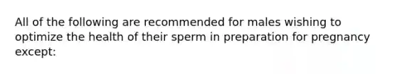 All of the following are recommended for males wishing to optimize the health of their sperm in preparation for pregnancy except: