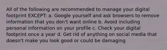 All of the following are recommended to manage your digital footprint EXCEPT: a. Google yourself and ask browsers to remove information that you don't want online b. Avoid including personal information on your profile c. Check your digital footprint once a year d. Get rid of anything on social media that doesn't make you look good or could be damaging