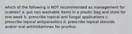 which of the following is NOT recommended as management for scabies? a. put non washable items in a plastic bag and store for one week b. prescribe topical anti fungal applications c. prescribe topical antiparasitics d. prescribe topical steroids and/or oral antihistamines for pruritus