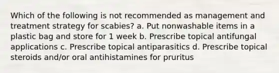 Which of the following is not recommended as management and treatment strategy for scabies? a. Put nonwashable items in a plastic bag and store for 1 week b. Prescribe topical antifungal applications c. Prescribe topical antiparasitics d. Prescribe topical steroids and/or oral antihistamines for pruritus