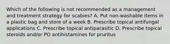 Which of the following is not recommended as a management and treatment strategy for scabies? A. Put non-washable items in a plastic bag and store of a week B. Prescribe topical antifungal applications C. Prescribe topical antiparasitic D. Prescribe topical steroids and/or PO antihistamines for pruritus