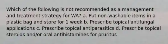 Which of the following is not recommended as a management and treatment strategy for WA? a. Put non-washable items in a plastic bag and store for 1 week b. Prescribe topical antifungal applications c. Prescribe topical antiparasitics d. Prescribe topical steroids and/or oral antihistamines for pruritus