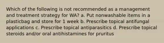 Which of the following is not recommended as a management and treatment strategy for WA? a. Put nonwashable items in a plasticbag and store for 1 week b. Prescribe topical antifungal applications c. Prescribe topical antiparasitics d. Prescribe topical steroids and/or oral antihistamines for pruritus