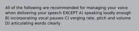 All of the following are recommended for managing your voice when delivering your speech EXCEPT A) speaking loudly enough B) incorporating vocal pauses C) verging rate, pitch and volume D) articulating words clearly