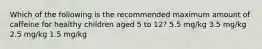 Which of the following is the recommended maximum amount of caffeine for healthy children aged 5 to 12? 5.5 mg/kg 3.5 mg/kg 2.5 mg/kg 1.5 mg/kg