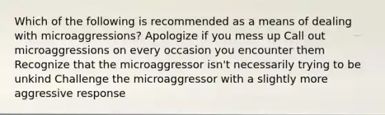 Which of the following is recommended as a means of dealing with microaggressions? Apologize if you mess up Call out microaggressions on every occasion you encounter them Recognize that the microaggressor isn't necessarily trying to be unkind Challenge the microaggressor with a slightly more aggressive response